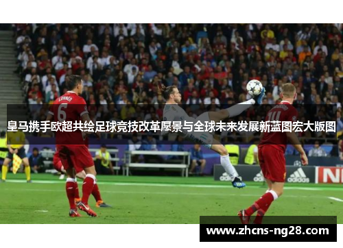 皇马携手欧超共绘足球竞技改革愿景与全球未来发展新蓝图宏大版图